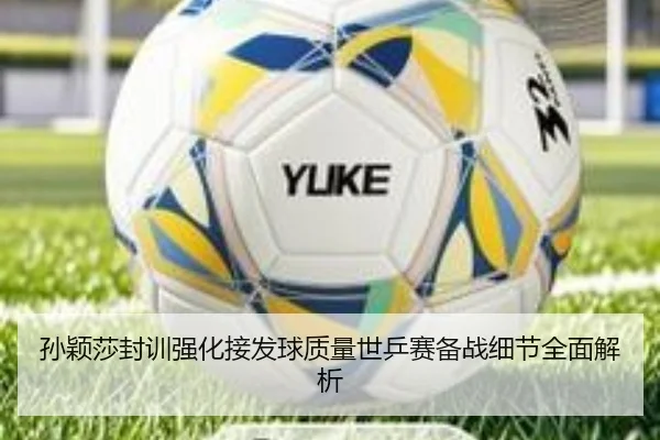 孙颖莎封训强化接发球质量世乒赛备战细节全面解析
